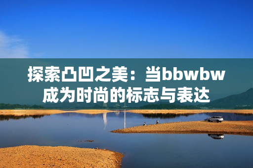 探索凸凹之美：当bbwbw成为时尚的标志与表达