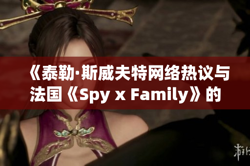 《泰勒·斯威夫特网络热议与法国《Spy x Family》的文化交融探讨》