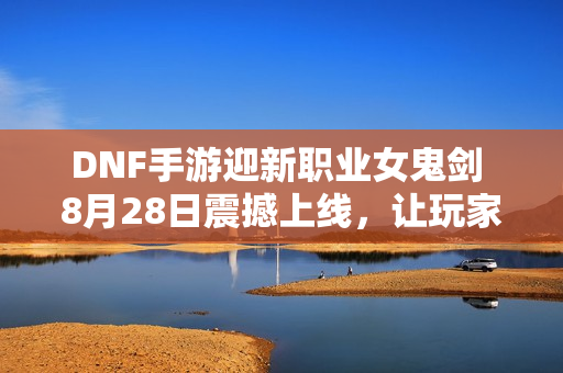 DNF手游迎新职业女鬼剑 8月28日震撼上线，让玩家激情满满！