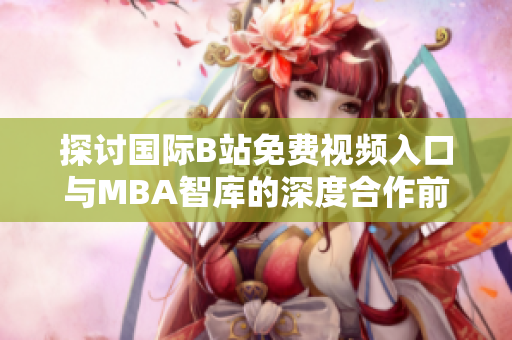 探讨国际B站免费视频入口与MBA智库的深度合作前景