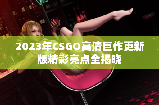 2023年CSGO高清巨作更新版精彩亮点全揭晓