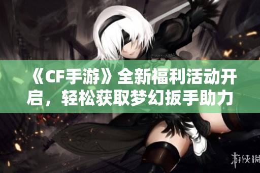 《CF手游》全新福利活动开启，轻松获取梦幻扳手助力战力提升！