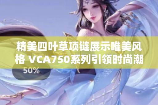 精美四叶草项链展示唯美风格 VCA750系列引领时尚潮流