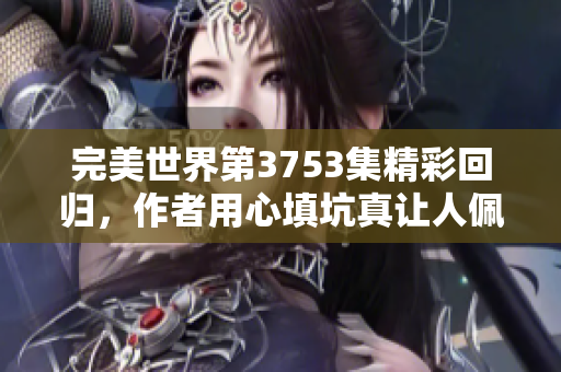 完美世界第3753集精彩回归，作者用心填坑真让人佩服！