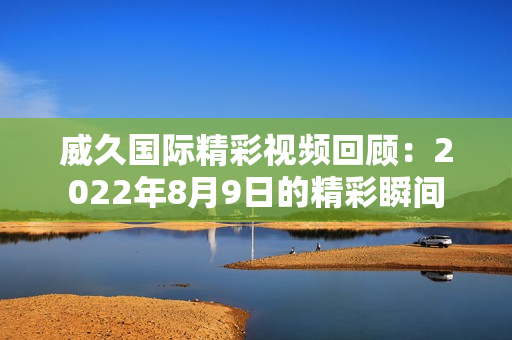 威久国际精彩视频回顾：2022年8月9日的精彩瞬间