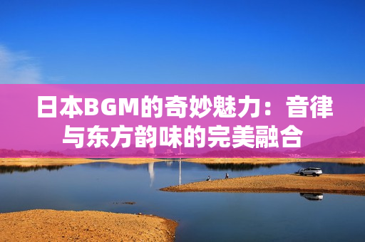 日本BGM的奇妙魅力：音律与东方韵味的完美融合