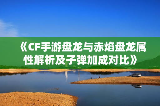 《CF手游盘龙与赤焰盘龙属性解析及子弹加成对比》