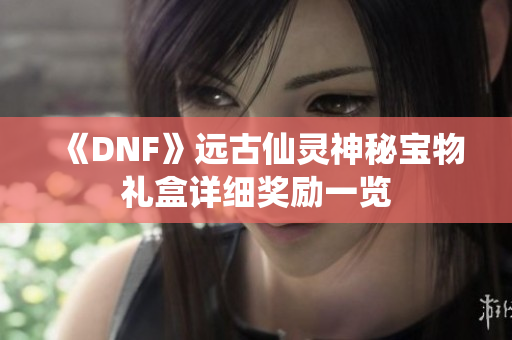 《DNF》远古仙灵神秘宝物礼盒详细奖励一览