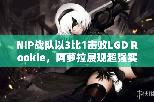 NIP战队以3比1击败LGD Rookie，阿萝拉展现超强实力单杀对手