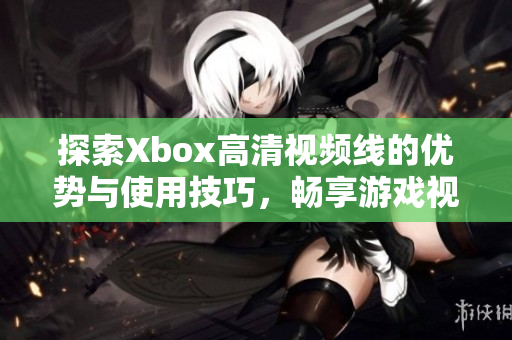 探索Xbox高清视频线的优势与使用技巧，畅享游戏视界新体验