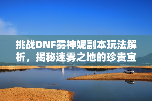 挑战DNF雾神妮副本玩法解析，揭秘迷雾之地的珍贵宝藏秘钥