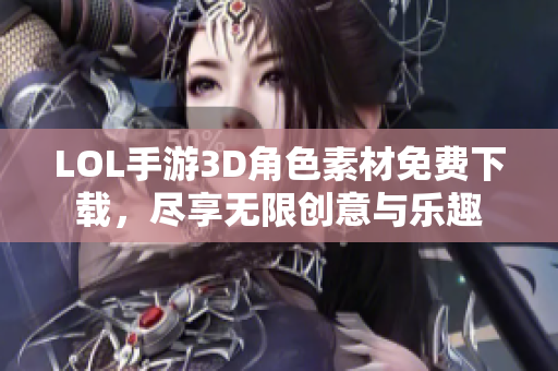 LOL手游3D角色素材免费下载，尽享无限创意与乐趣