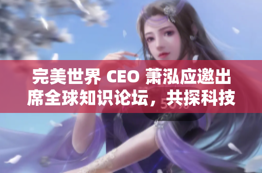 完美世界 CEO 萧泓应邀出席全球知识论坛，共探科技未来发展