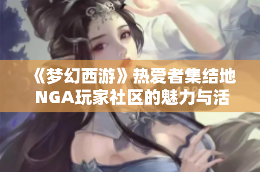 《梦幻西游》热爱者集结地 NGA玩家社区的魅力与活动探索