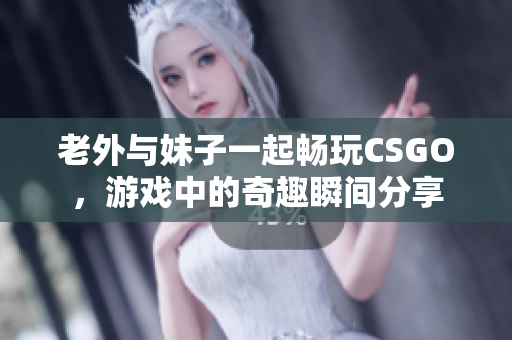 老外与妹子一起畅玩CSGO，游戏中的奇趣瞬间分享