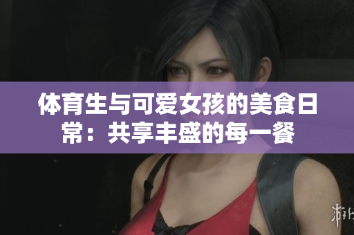 体育生与可爱女孩的美食日常：共享丰盛的每一餐
