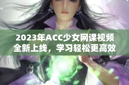 2023年ACC少女网课视频全新上线，学习轻松更高效