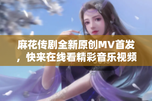 麻花传剧全新原创MV首发，快来在线看精彩音乐视频！