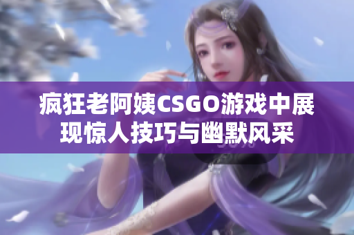 疯狂老阿姨CSGO游戏中展现惊人技巧与幽默风采