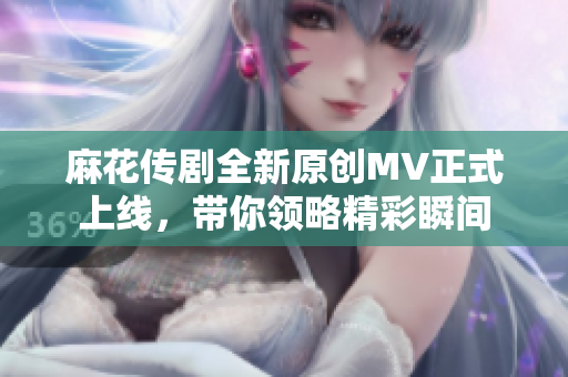 麻花传剧全新原创MV正式上线，带你领略精彩瞬间