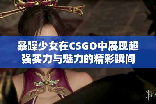 暴躁少女在CSGO中展现超强实力与魅力的精彩瞬间