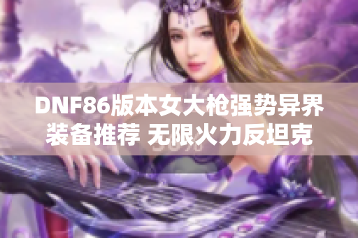 DNF86版本女大枪强势异界装备推荐 无限火力反坦克炮全面解析