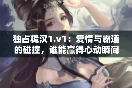 独占糙汉1.v1：爱情与霸道的碰撞，谁能赢得心动瞬间