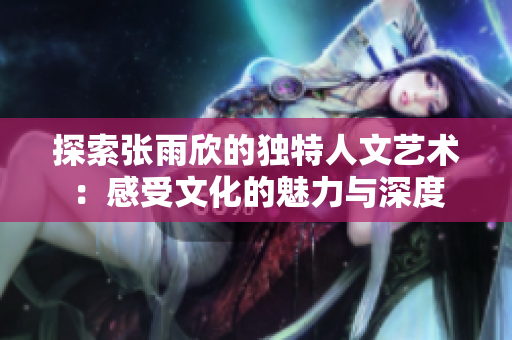 探索张雨欣的独特人文艺术：感受文化的魅力与深度