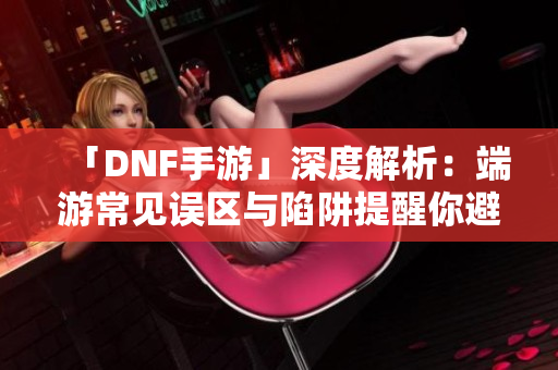 「DNF手游」深度解析：端游常见误区与陷阱提醒你避开