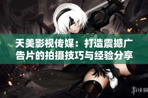 天美影视传媒：打造震撼广告片的拍摄技巧与经验分享