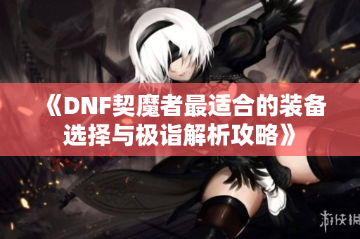 《DNF契魔者最适合的装备选择与极诣解析攻略》