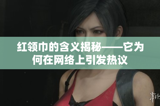 红领巾的含义揭秘——它为何在网络上引发热议
