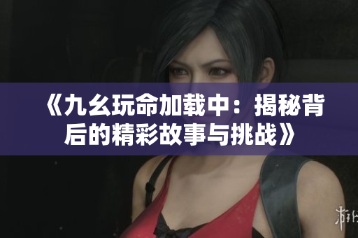 《九幺玩命加载中：揭秘背后的精彩故事与挑战》