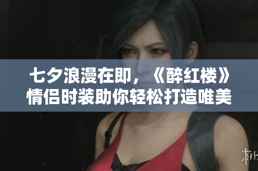 七夕浪漫在即，《醉红楼》情侣时装助你轻松打造唯美穿搭