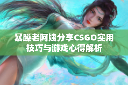 暴躁老阿姨分享CSGO实用技巧与游戏心得解析