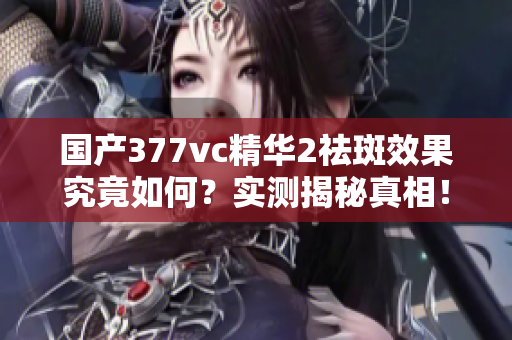 国产377vc精华2祛斑效果究竟如何？实测揭秘真相！