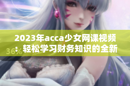 2023年acca少女网课视频：轻松学习财务知识的全新体验
