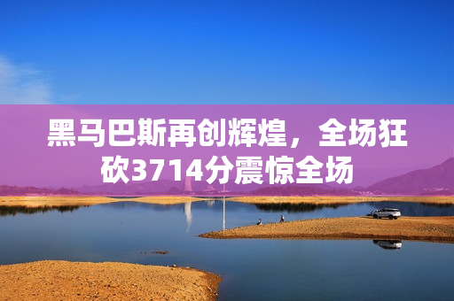 黑马巴斯再创辉煌，全场狂砍3714分震惊全场