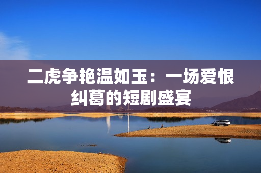 二虎争艳温如玉：一场爱恨纠葛的短剧盛宴