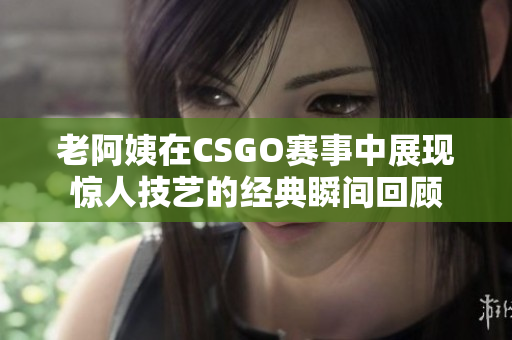 老阿姨在CSGO赛事中展现惊人技艺的经典瞬间回顾