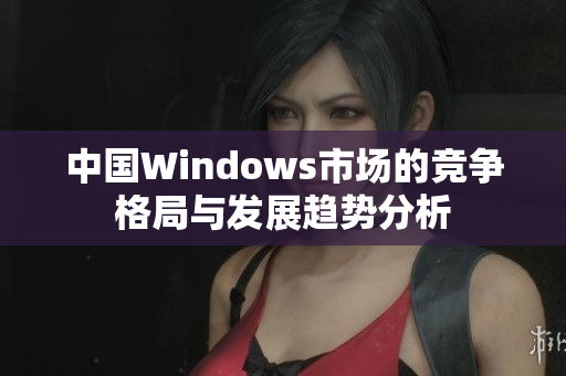 中国Windows市场的竞争格局与发展趋势分析