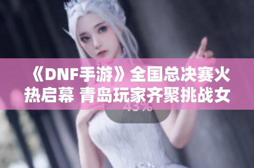 《DNF手游》全国总决赛火热启幕 青岛玩家齐聚挑战女鬼暗殿