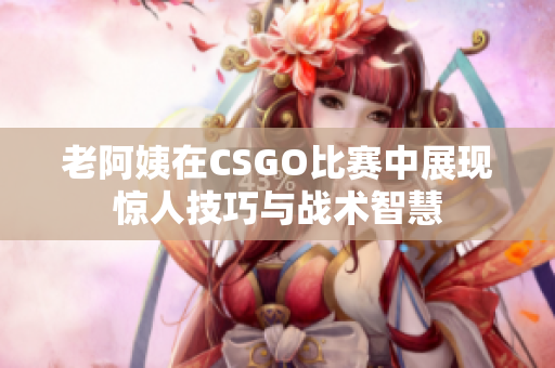 老阿姨在CSGO比赛中展现惊人技巧与战术智慧