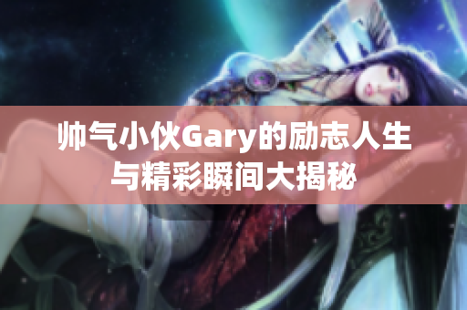 帅气小伙Gary的励志人生与精彩瞬间大揭秘
