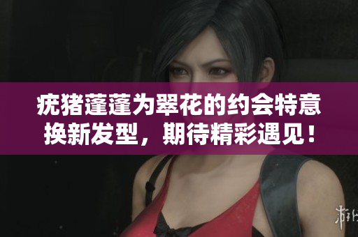 疣猪蓬蓬为翠花的约会特意换新发型，期待精彩遇见！