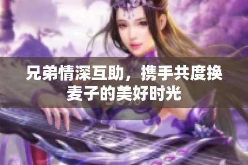 兄弟情深互助，携手共度换麦子的美好时光