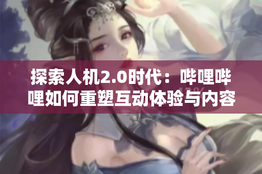 探索人机2.0时代：哔哩哔哩如何重塑互动体验与内容创作