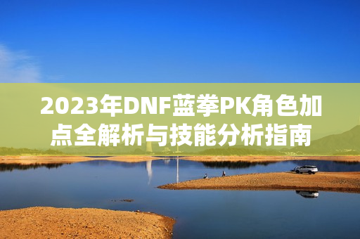 2023年DNF蓝拳PK角色加点全解析与技能分析指南