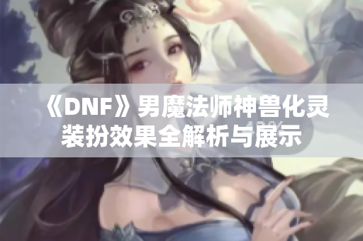 《DNF》男魔法师神兽化灵装扮效果全解析与展示