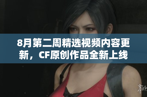 8月第二周精选视频内容更新，CF原创作品全新上线